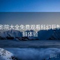 蜂鸟影院大全免费观看科幻巨制：抢鲜体验