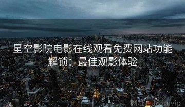 星空影院电影在线观看免费网站功能解锁：最佳观影体验