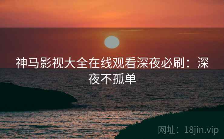 神马影视大全在线观看深夜必刷：深夜不孤单