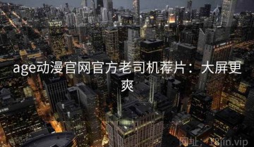 age动漫官网官方老司机荐片：大屏更爽