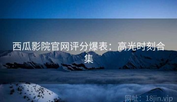 西瓜影院官网评分爆表：高光时刻合集